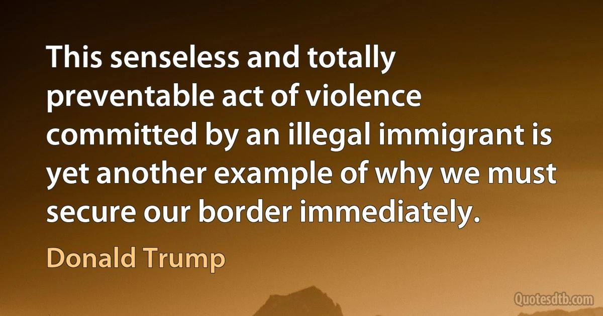 This senseless and totally preventable act of violence committed by an illegal immigrant is yet another example of why we must secure our border immediately. (Donald Trump)