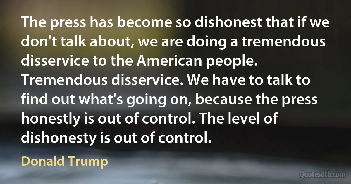 The press has become so dishonest that if we don't talk about, we are doing a tremendous disservice to the American people. Tremendous disservice. We have to talk to find out what's going on, because the press honestly is out of control. The level of dishonesty is out of control. (Donald Trump)