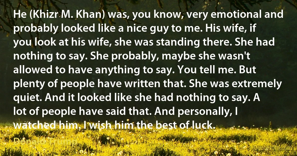 He (Khizr M. Khan) was, you know, very emotional and probably looked like a nice guy to me. His wife, if you look at his wife, she was standing there. She had nothing to say. She probably, maybe she wasn't allowed to have anything to say. You tell me. But plenty of people have written that. She was extremely quiet. And it looked like she had nothing to say. A lot of people have said that. And personally, I watched him. I wish him the best of luck. (Donald Trump)