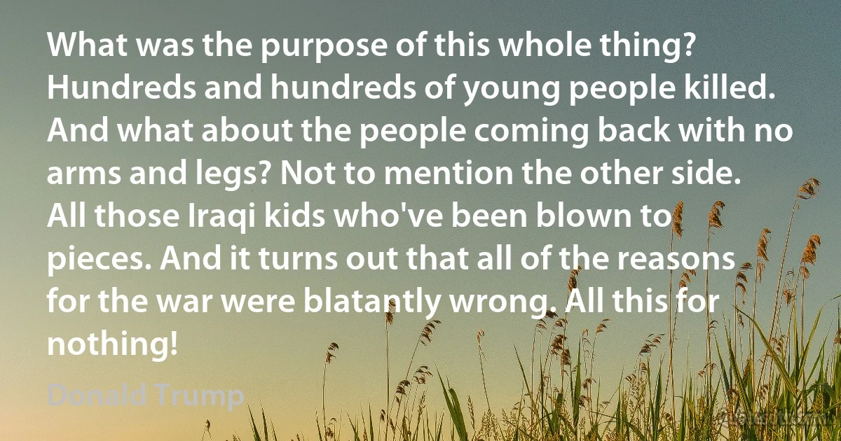 What was the purpose of this whole thing? Hundreds and hundreds of young people killed. And what about the people coming back with no arms and legs? Not to mention the other side. All those Iraqi kids who've been blown to pieces. And it turns out that all of the reasons for the war were blatantly wrong. All this for nothing! (Donald Trump)