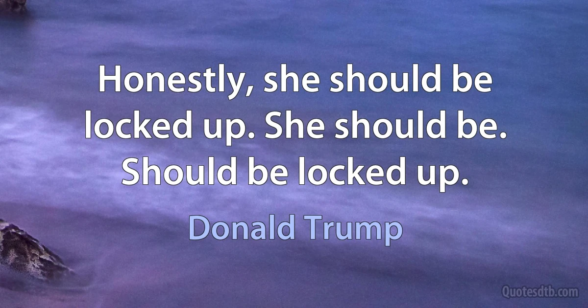 Honestly, she should be locked up. She should be. Should be locked up. (Donald Trump)