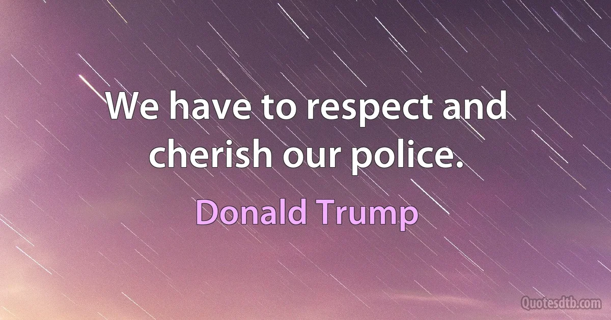 We have to respect and cherish our police. (Donald Trump)