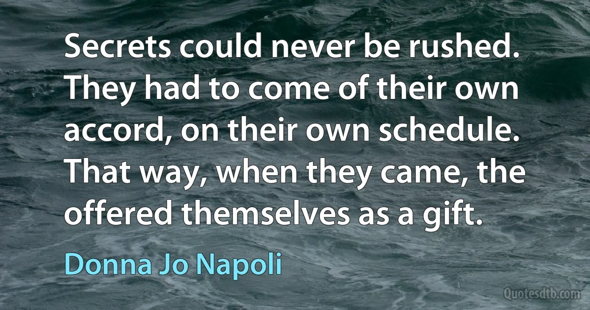 Secrets could never be rushed. They had to come of their own accord, on their own schedule. That way, when they came, the offered themselves as a gift. (Donna Jo Napoli)