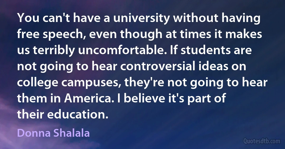 You can't have a university without having free speech, even though at times it makes us terribly uncomfortable. If students are not going to hear controversial ideas on college campuses, they're not going to hear them in America. I believe it's part of their education. (Donna Shalala)