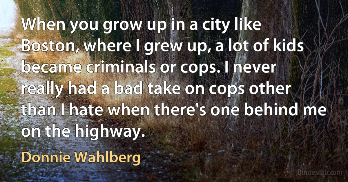 When you grow up in a city like Boston, where I grew up, a lot of kids became criminals or cops. I never really had a bad take on cops other than I hate when there's one behind me on the highway. (Donnie Wahlberg)