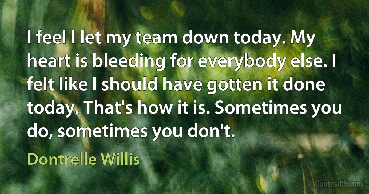 I feel I let my team down today. My heart is bleeding for everybody else. I felt like I should have gotten it done today. That's how it is. Sometimes you do, sometimes you don't. (Dontrelle Willis)