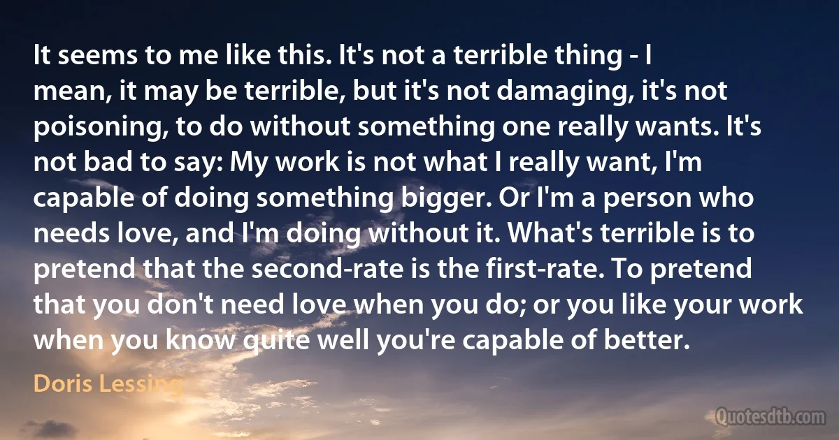 It seems to me like this. It's not a terrible thing - I mean, it may be terrible, but it's not damaging, it's not poisoning, to do without something one really wants. It's not bad to say: My work is not what I really want, I'm capable of doing something bigger. Or I'm a person who needs love, and I'm doing without it. What's terrible is to pretend that the second-rate is the first-rate. To pretend that you don't need love when you do; or you like your work when you know quite well you're capable of better. (Doris Lessing)