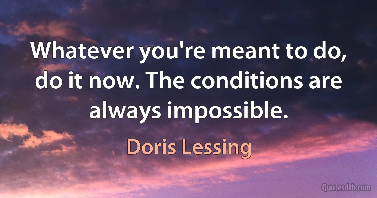 Whatever you're meant to do, do it now. The conditions are always impossible. (Doris Lessing)