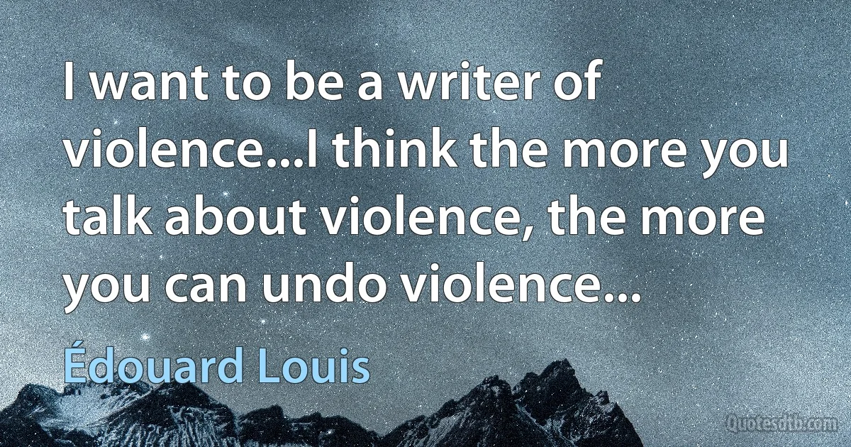 I want to be a writer of violence...I think the more you talk about violence, the more you can undo violence... (Édouard Louis)