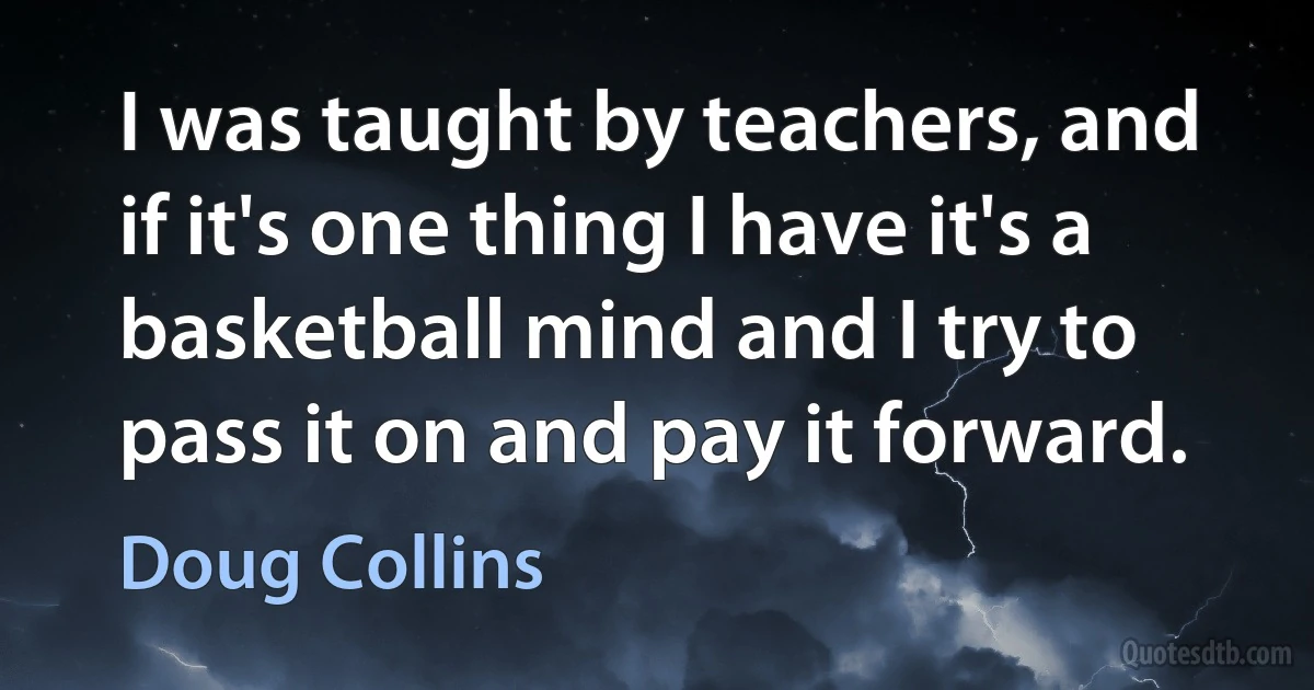 I was taught by teachers, and if it's one thing I have it's a basketball mind and I try to pass it on and pay it forward. (Doug Collins)