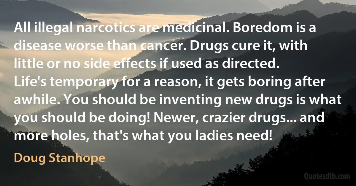 All illegal narcotics are medicinal. Boredom is a disease worse than cancer. Drugs cure it, with little or no side effects if used as directed. Life's temporary for a reason, it gets boring after awhile. You should be inventing new drugs is what you should be doing! Newer, crazier drugs... and more holes, that's what you ladies need! (Doug Stanhope)