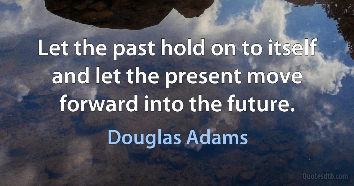 Let the past hold on to itself and let the present move forward into the future. (Douglas Adams)