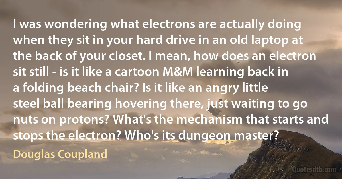 I was wondering what electrons are actually doing when they sit in your hard drive in an old laptop at the back of your closet. I mean, how does an electron sit still - is it like a cartoon M&M learning back in a folding beach chair? Is it like an angry little steel ball bearing hovering there, just waiting to go nuts on protons? What's the mechanism that starts and stops the electron? Who's its dungeon master? (Douglas Coupland)