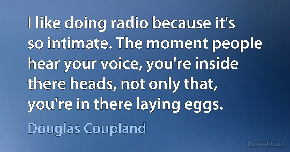 I like doing radio because it's so intimate. The moment people hear your voice, you're inside there heads, not only that, you're in there laying eggs. (Douglas Coupland)