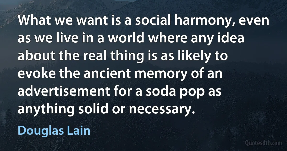 What we want is a social harmony, even as we live in a world where any idea about the real thing is as likely to evoke the ancient memory of an advertisement for a soda pop as anything solid or necessary. (Douglas Lain)