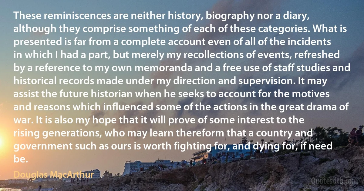 These reminiscences are neither history, biography nor a diary, although they comprise something of each of these categories. What is presented is far from a complete account even of all of the incidents in which I had a part, but merely my recollections of events, refreshed by a reference to my own memoranda and a free use of staff studies and historical records made under my direction and supervision. It may assist the future historian when he seeks to account for the motives and reasons which influenced some of the actions in the great drama of war. It is also my hope that it will prove of some interest to the rising generations, who may learn thereform that a country and government such as ours is worth fighting for, and dying for, if need be. (Douglas MacArthur)