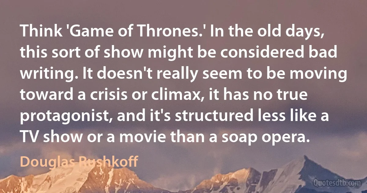 Think 'Game of Thrones.' In the old days, this sort of show might be considered bad writing. It doesn't really seem to be moving toward a crisis or climax, it has no true protagonist, and it's structured less like a TV show or a movie than a soap opera. (Douglas Rushkoff)