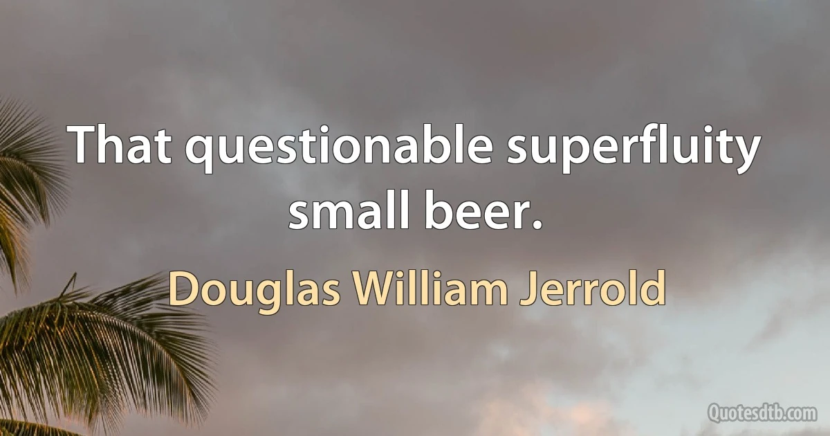 That questionable superfluity small beer. (Douglas William Jerrold)