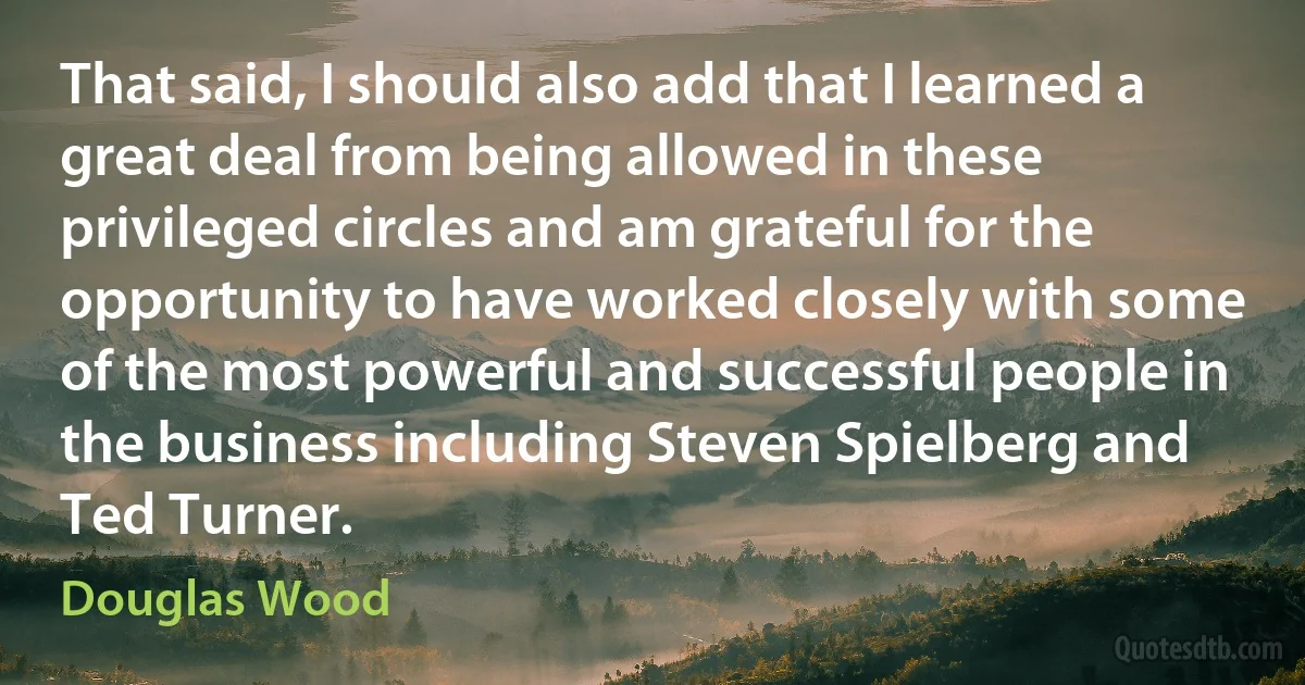 That said, I should also add that I learned a great deal from being allowed in these privileged circles and am grateful for the opportunity to have worked closely with some of the most powerful and successful people in the business including Steven Spielberg and Ted Turner. (Douglas Wood)