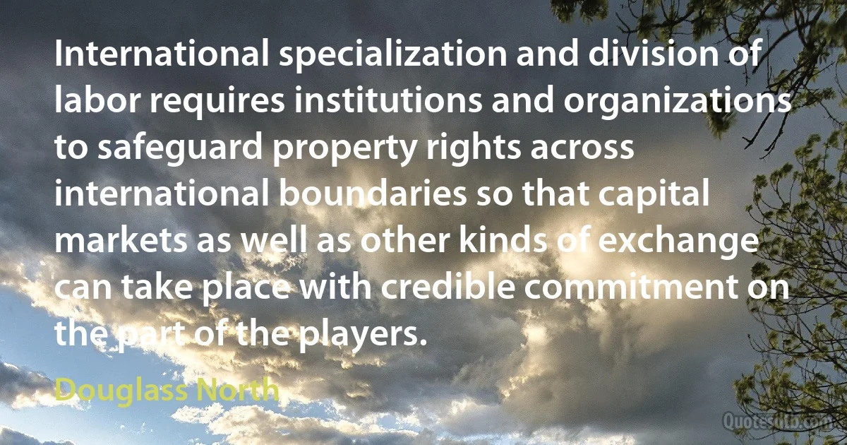 International specialization and division of labor requires institutions and organizations to safeguard property rights across international boundaries so that capital markets as well as other kinds of exchange can take place with credible commitment on the part of the players. (Douglass North)