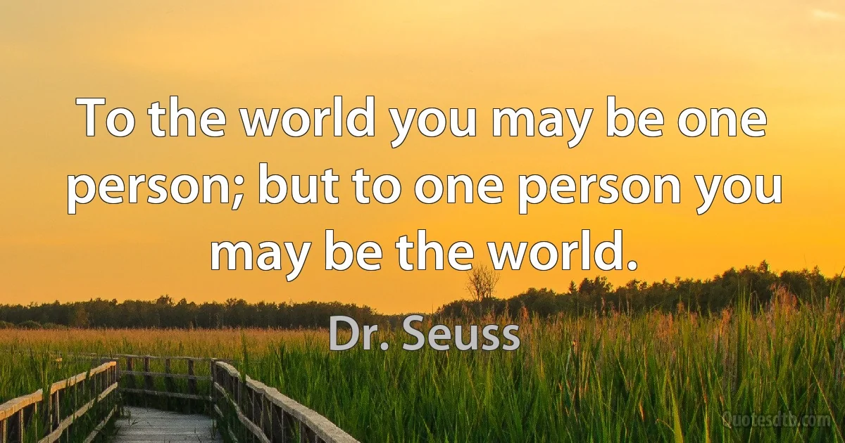 To the world you may be one person; but to one person you may be the world. (Dr. Seuss)