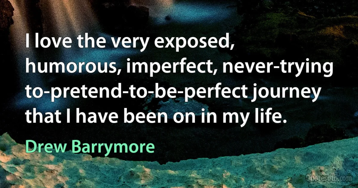 I love the very exposed, humorous, imperfect, never-trying to-pretend-to-be-perfect journey that I have been on in my life. (Drew Barrymore)