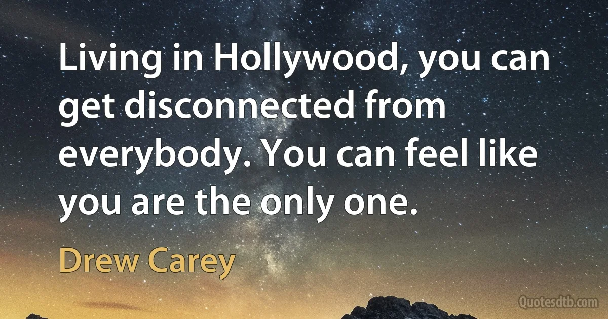 Living in Hollywood, you can get disconnected from everybody. You can feel like you are the only one. (Drew Carey)