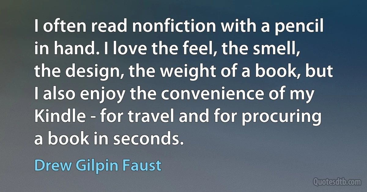 I often read nonfiction with a pencil in hand. I love the feel, the smell, the design, the weight of a book, but I also enjoy the convenience of my Kindle - for travel and for procuring a book in seconds. (Drew Gilpin Faust)