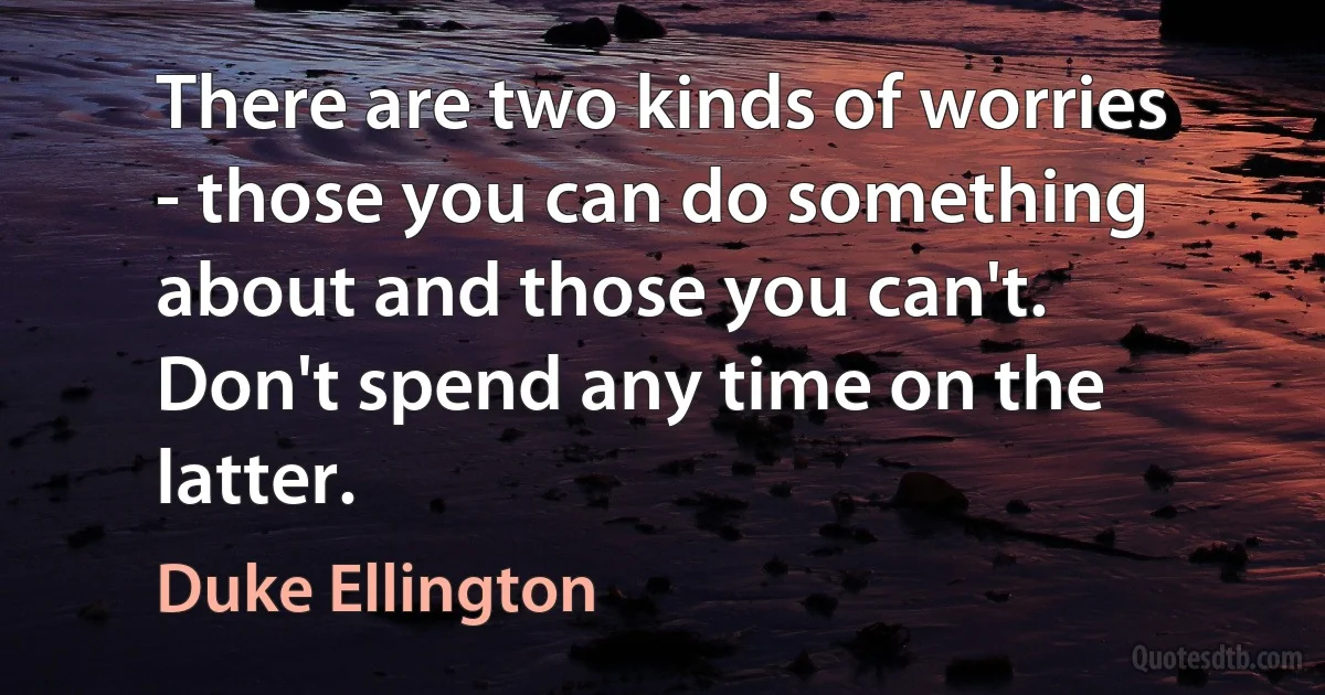 There are two kinds of worries - those you can do something about and those you can't. Don't spend any time on the latter. (Duke Ellington)