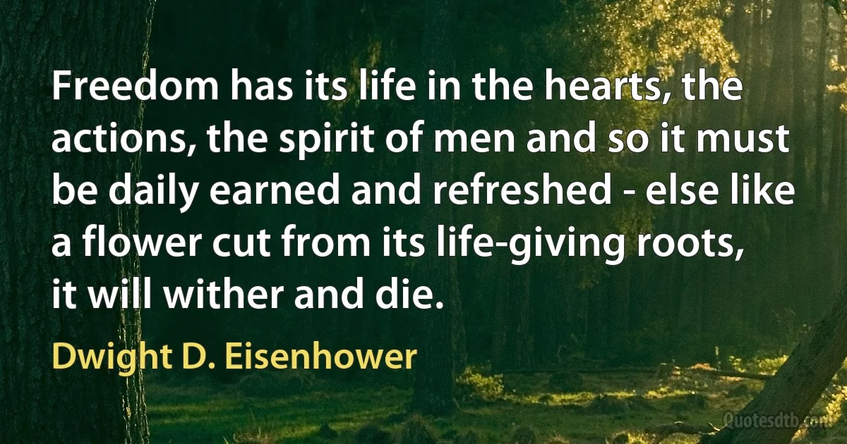 Freedom has its life in the hearts, the actions, the spirit of men and so it must be daily earned and refreshed - else like a flower cut from its life-giving roots, it will wither and die. (Dwight D. Eisenhower)