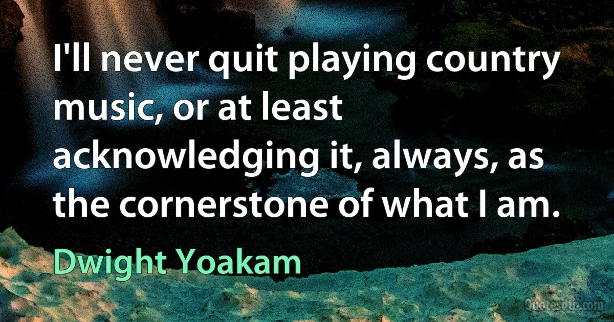 I'll never quit playing country music, or at least acknowledging it, always, as the cornerstone of what I am. (Dwight Yoakam)