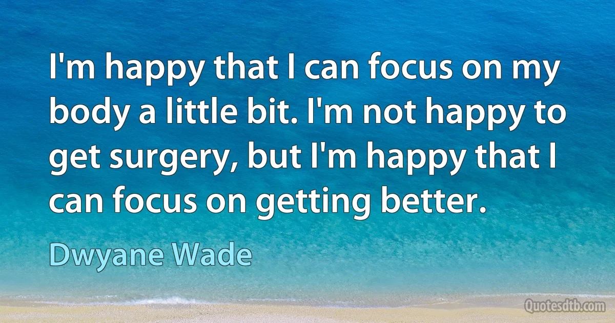 I'm happy that I can focus on my body a little bit. I'm not happy to get surgery, but I'm happy that I can focus on getting better. (Dwyane Wade)