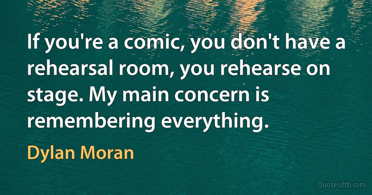 If you're a comic, you don't have a rehearsal room, you rehearse on stage. My main concern is remembering everything. (Dylan Moran)