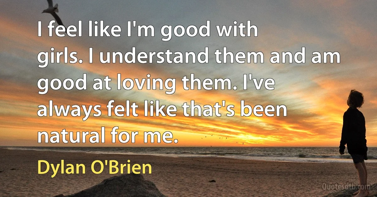 I feel like I'm good with girls. I understand them and am good at loving them. I've always felt like that's been natural for me. (Dylan O'Brien)