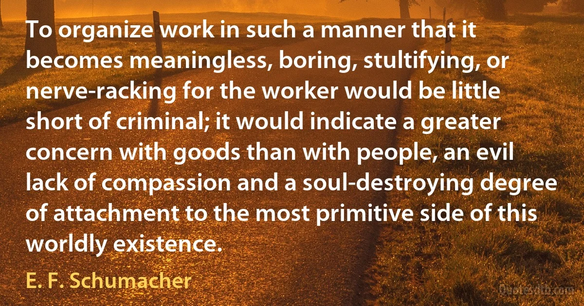 To organize work in such a manner that it becomes meaningless, boring, stultifying, or nerve-racking for the worker would be little short of criminal; it would indicate a greater concern with goods than with people, an evil lack of compassion and a soul-destroying degree of attachment to the most primitive side of this worldly existence. (E. F. Schumacher)