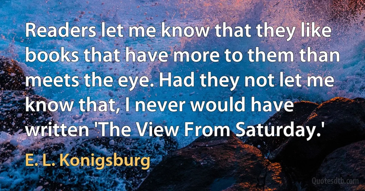 Readers let me know that they like books that have more to them than meets the eye. Had they not let me know that, I never would have written 'The View From Saturday.' (E. L. Konigsburg)