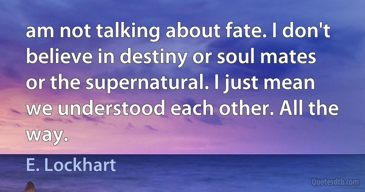 am not talking about fate. I don't believe in destiny or soul mates or the supernatural. I just mean we understood each other. All the way. (E. Lockhart)