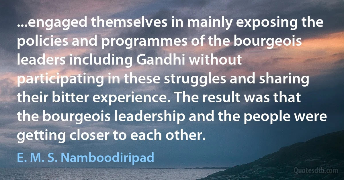 ...engaged themselves in mainly exposing the policies and programmes of the bourgeois leaders including Gandhi without participating in these struggles and sharing their bitter experience. The result was that the bourgeois leadership and the people were getting closer to each other. (E. M. S. Namboodiripad)