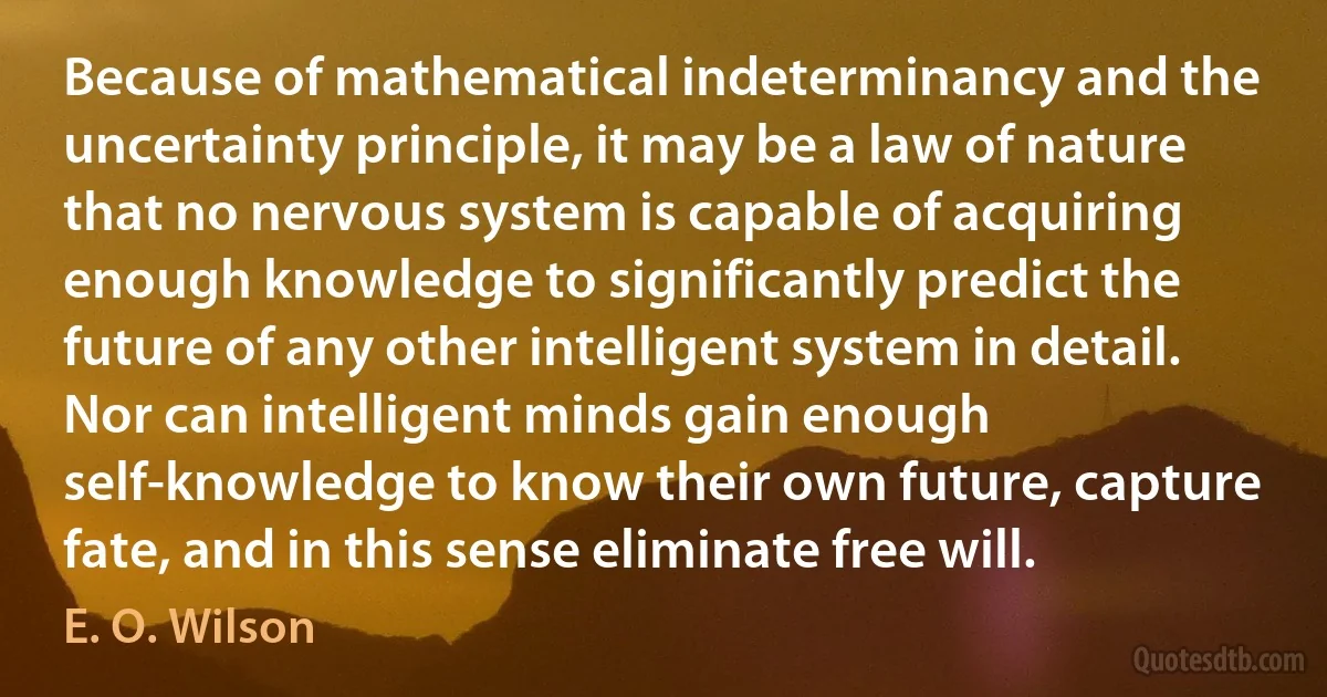 Because of mathematical indeterminancy and the uncertainty principle, it may be a law of nature that no nervous system is capable of acquiring enough knowledge to significantly predict the future of any other intelligent system in detail. Nor can intelligent minds gain enough self-knowledge to know their own future, capture fate, and in this sense eliminate free will. (E. O. Wilson)