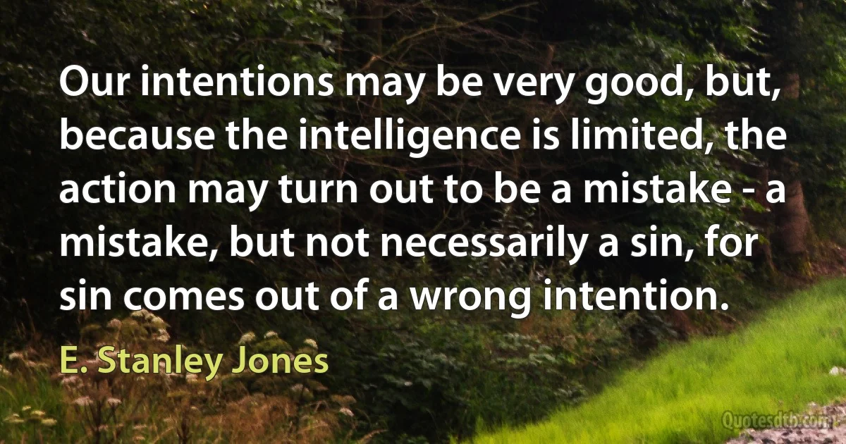 Our intentions may be very good, but, because the intelligence is limited, the action may turn out to be a mistake - a mistake, but not necessarily a sin, for sin comes out of a wrong intention. (E. Stanley Jones)