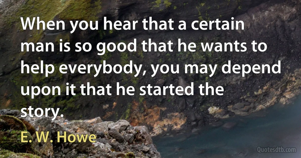 When you hear that a certain man is so good that he wants to help everybody, you may depend upon it that he started the story. (E. W. Howe)