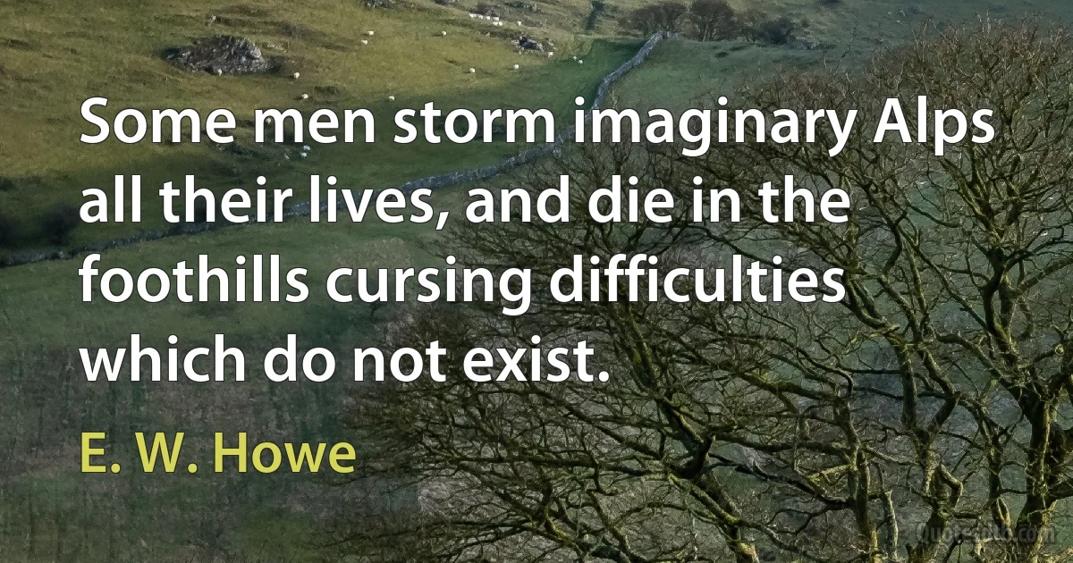 Some men storm imaginary Alps all their lives, and die in the foothills cursing difficulties which do not exist. (E. W. Howe)