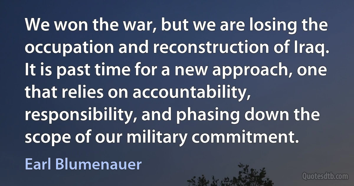 We won the war, but we are losing the occupation and reconstruction of Iraq. It is past time for a new approach, one that relies on accountability, responsibility, and phasing down the scope of our military commitment. (Earl Blumenauer)