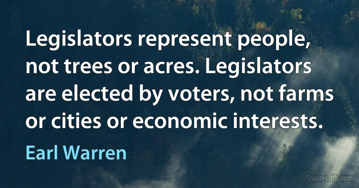 Legislators represent people, not trees or acres. Legislators are elected by voters, not farms or cities or economic interests. (Earl Warren)