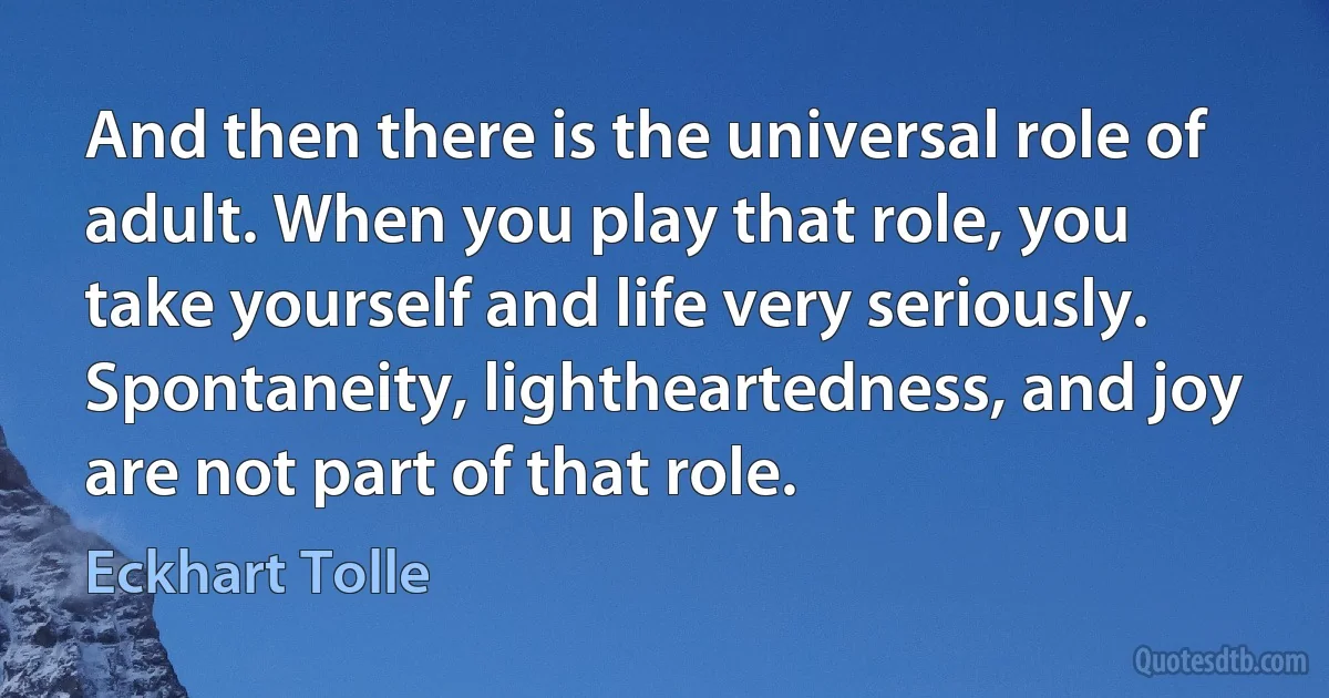 And then there is the universal role of adult. When you play that role, you take yourself and life very seriously. Spontaneity, lightheartedness, and joy are not part of that role. (Eckhart Tolle)