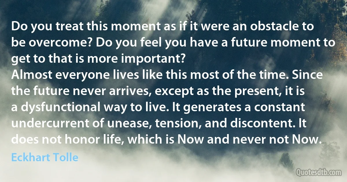 Do you treat this moment as if it were an obstacle to be overcome? Do you feel you have a future moment to get to that is more important?
Almost everyone lives like this most of the time. Since the future never arrives, except as the present, it is a dysfunctional way to live. It generates a constant undercurrent of unease, tension, and discontent. It does not honor life, which is Now and never not Now. (Eckhart Tolle)