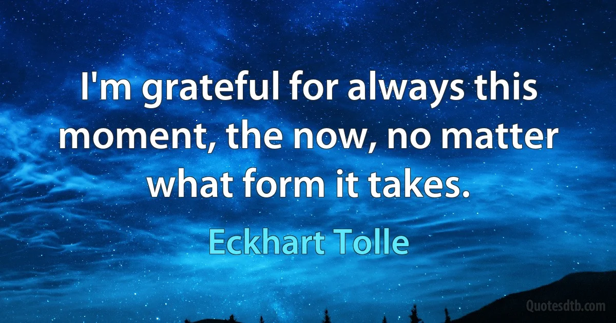 I'm grateful for always this moment, the now, no matter what form it takes. (Eckhart Tolle)