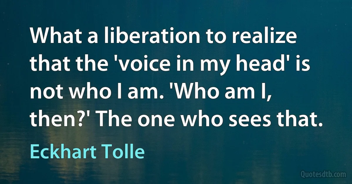 What a liberation to realize that the 'voice in my head' is not who I am. 'Who am I, then?' The one who sees that. (Eckhart Tolle)