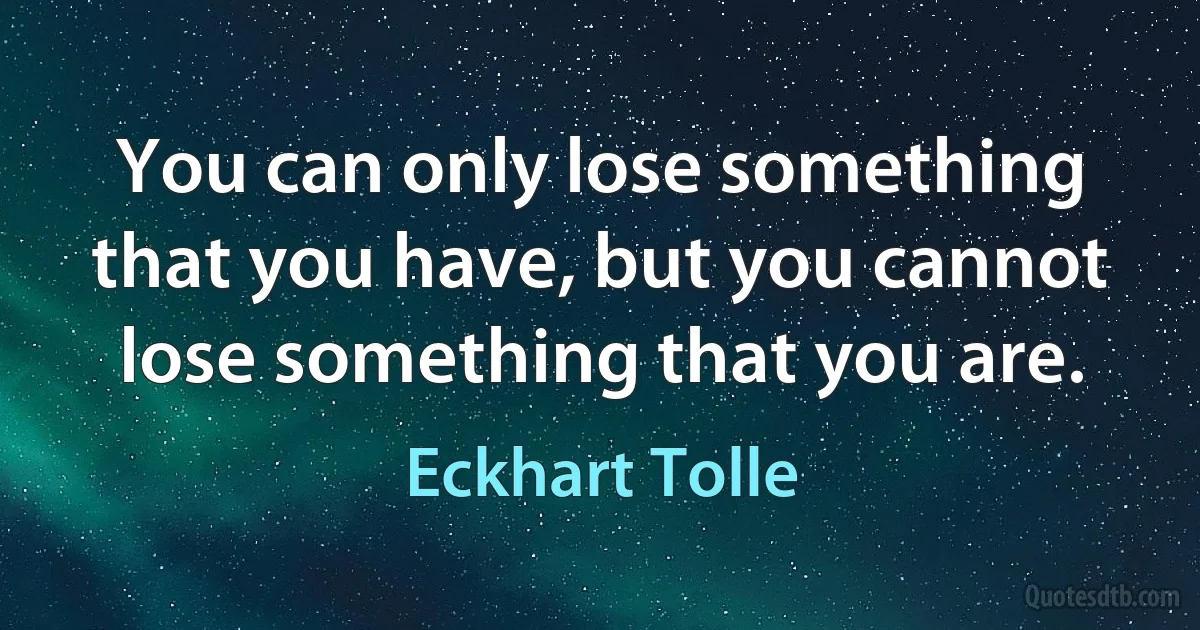 You can only lose something that you have, but you cannot lose something that you are. (Eckhart Tolle)