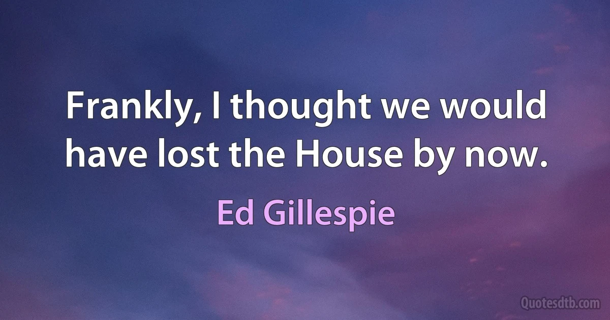 Frankly, I thought we would have lost the House by now. (Ed Gillespie)